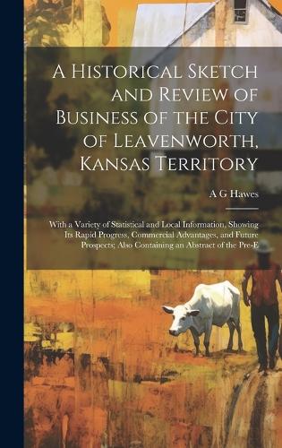 A Historical Sketch and Review of Business of the City of Leavenworth, Kansas Territory; With a Variety of Statistical and Local Information, Showing its Rapid Progress, Commercial Advantages, and Future Prospects; Also Containing an Abstract of th