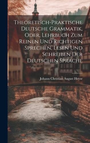 Theoretisch-Praktische Deutsche Grammatik, Oder, Lehrbuch Zum Reinen Und Richtigen Sprechen, Lesen Und Schreiben Der Deutschen Sprache