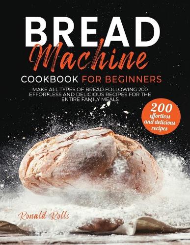 Bread Machine Cookbook for Beginners: Make All Types Of Bread Following 200 Effortless And Delicious Recipes For The Entire Family Meals