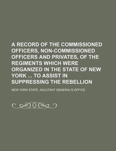A Record of the Commissioned Officers, Non-Commissioned Officers and Privates, of the Regiments Which Were Organized in the State of New York to Assist in Suppressing the Rebellion