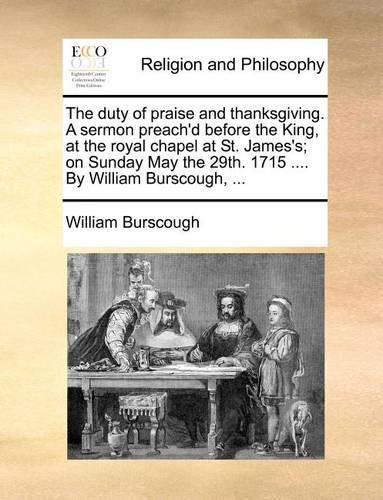 The Duty of Praise and Thanksgiving. a Sermon Preach'd Before the King, at the Royal Chapel at St. James's; On Sunday May the 29th. 1715 .... by William Burscough, ...