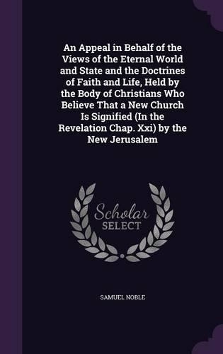 An Appeal in Behalf of the Views of the Eternal World and State and the Doctrines of Faith and Life, Held by the Body of Christians Who Believe That a New Church Is Signified (in the Revelation Chap. XXI) by the New Jerusalem