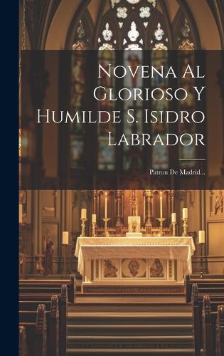 Novena Al Glorioso Y Humilde S. Isidro Labrador: Patron De Madrid...