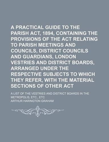 A Practical Guide to the Parish Councils ACT, 1894, Containing the Provisions of the ACT Relating to Parish Meetings and Councils, District Councils and Guardians, London Vestries and District Boards, Arranged Under the Respective Subjects to Which: (English)