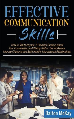 Effective Communication Skills: How to Talk to Anyone. A Practical Guide to Boost Your Conversation and Writing Skills in the Workplace, Improve Charisma and Build Healthy Interper