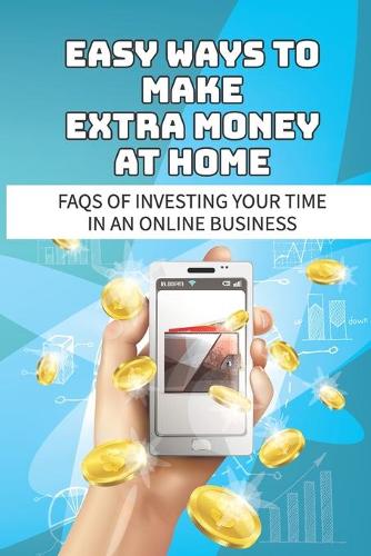 Easy Ways To Make Extra Money At Home: Faqs Of Investing Your Time In An Online Business: Make Money Online From Home