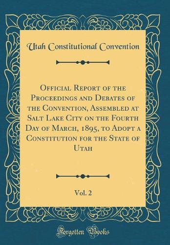 Official Report of the Proceedings and Debates of the Convention, Assembled at Salt Lake City on the Fourth Day of March, 1895, to Adopt a Constitution for the State of Utah, Vol. 2 (Classic Reprint)