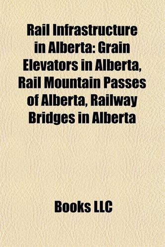 Rail Infrastructure in Alberta: Grain Elevators in Alberta, Rail Mountain Passes of Alberta, Railway Bridges in Alberta(English)