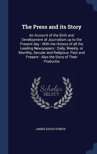 The Press and its Story: An Account of the Birth and Development of Journalism up to the Present day: With the History of all the Leading Newspapers: Daily, Weekly, or Month