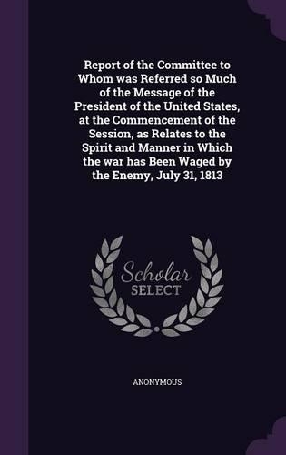 Report of the Committee to Whom was Referred so Much of the Message of the President of the United States, at the Commencement of the Session, as Relates to the Spirit and Manner in Which the war has Been Waged by the Enemy, July 31, 1813: (English)