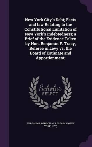New York City's Debt; Facts and law Relating to the Constitutional Limitation of New York's Indebtedness; a Brief of the Evidence Taken by Hon. Benjamin F. Tracy, Referee in Levy vs. the Board of Estimate and Apportionment;: (English)
