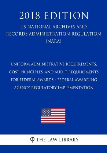 Uniform Administrative Requirements, Cost Principles, and Audit Requirements for Federal Awards - Federal Awarding Agency Regulatory Implementation (US National Archives and Records Administration Regulation) (NARA) (2018 Edition)