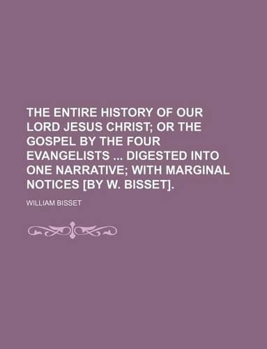 The Entire History of Our Lord Jesus Christ; Or the Gospel by the Four Evangelists Digested Into One Narrative with Marginal Notices [By W. Bisset].