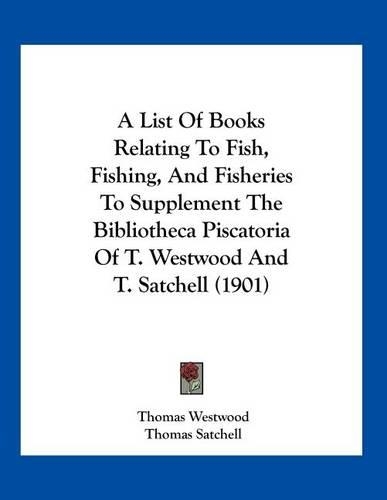 A List Of Books Relating To Fish, Fishing, And Fisheries To Supplement The Bibliotheca Piscatoria Of T. Westwood And T. Satchell (1901): (English)