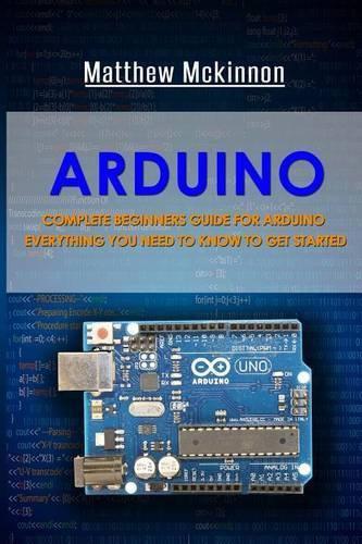 Arduino: Complete Beginners Guide For Arduino - Everything You Need To Know To Get Started