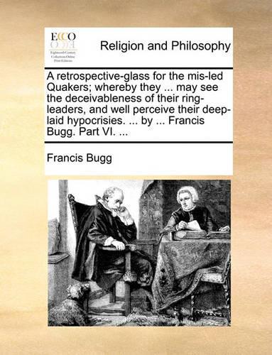 A Retrospective-Glass for the MIS-Led Quakers; Whereby They ... May See the Deceivableness of Their Ring-Leaders, and Well Perceive Their Deep-Laid Hypocrisies. ... by ... Francis Bugg. Part VI. ...