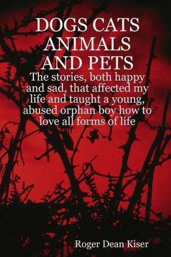 Dogs, Cats Animals and Pets: The Stories, Both Happy and Sad, That Affected My Life and Taught a Young, Abused Orphan Boy How To Love All Forms of Life.