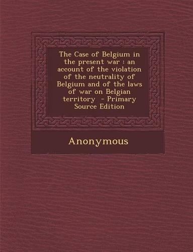 The Case of Belgium in the Present War: An Account of the Violation of the Neutrality of Belgium and of the Laws of War on Belgian Territory - Primary Source Edition(English)