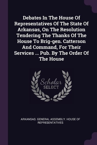 Debates in the House of Representatives of the State of Arkansas, on the Resolution Tendering the Thanks of the House to Brig-Gen. Catterson and Command, for Their Services ... Pub. by the Order of the House