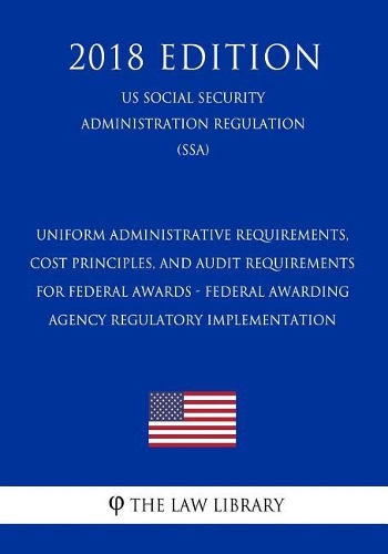 Uniform Administrative Requirements, Cost Principles, and Audit Requirements for Federal Awards - Federal Awarding Agency Regulatory Implementation (Us Social Security Administration Regulation) (Ssa) (2018 Edition)