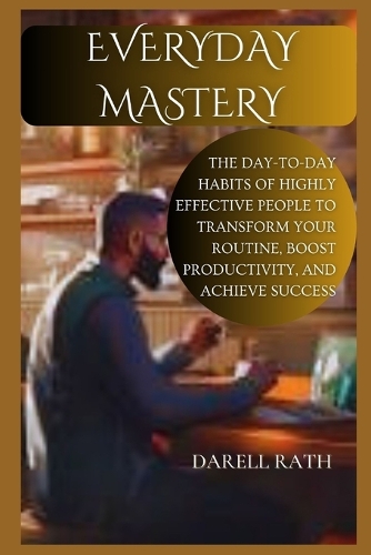 Everyday Mastery: The Day-to-Day Habits of Highly Effective People to Transform Your Routine, Boost Productivity, and Achieve Success