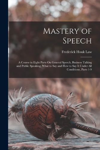 Mastery of Speech: A Course in Eight Parts On General Speech, Business Talking and Public Speaking, What to Say and How to Say It Under All Conditions, Parts 1-9