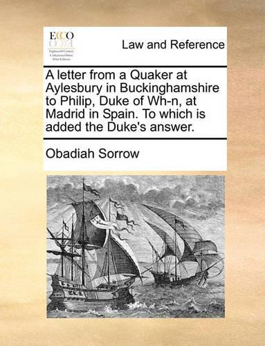A Letter from a Quaker at Aylesbury in Buckinghamshire to Philip, Duke of Wh-N, at Madrid in Spain. to Which Is Added the Duke's Answer.: (English)