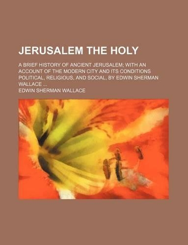 Jerusalem the Holy; A Brief History of Ancient Jerusalem with an Account of the Modern City and Its Conditions Political, Religious, and Social, by Edwin Sherman Wallace