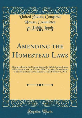 Amending the Homestead Laws: Hearings Before the Committee on the Public Lands, House of Representatives, on Various Bills Proposing Amendments to the Homestead Laws, January 31 and February 5, 1912 (Classic Reprint)
