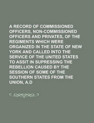 A Record of the Commissioned Officers, Non-Commissioned Officers and Privates, of the Regiments Which Were Organized in the State of New York and Called Into the Service of the United States to Assit in Supressing the Rebellion Caused by