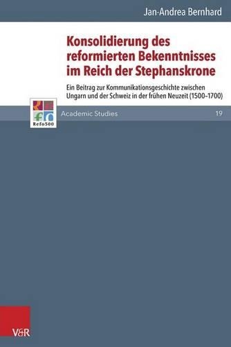 Konsolidierung Des Reformierten Bekenntnisses Im Reich Der Stephanskrone: Ein Beitrag Zur Kommunikationsgeschichte Zwischen Ungarn Und Der Schweiz in Der Freuhen Neuzeit (1500-1700)