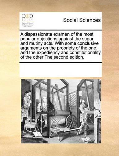 A Dispassionate Examen of the Most Popular Objections Against the Sugar and Mutiny Acts. with Some Conclusive Arguments on the Propriety of the One, and the Expediency and Constitutionality of the Other the Second Edition.: (English)