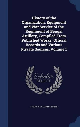 History of the Organization, Equipment and War Service of the Reginment of Bengal Artillery, Compiled From Published Works, Official Records and Various Private Sources, Volume 1