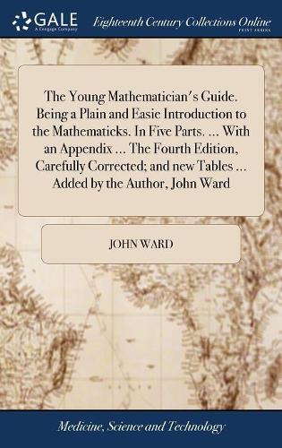 The Young Mathematician's Guide. Being a Plain and Easie Introduction to the Mathematicks. in Five Parts. ... with an Appendix ... the Fourth Edition, Carefully Corrected; And New Tables ... Added by the Author, John Ward