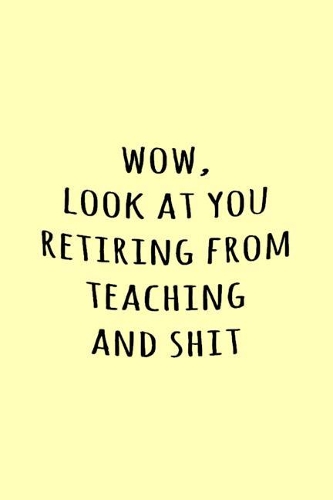 Wow, Look at you retiring from teaching and shit
