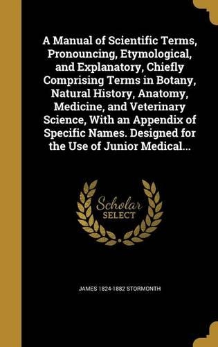 A Manual of Scientific Terms, Pronouncing, Etymological, and Explanatory, Chiefly Comprising Terms in Botany, Natural History, Anatomy, Medicine, and Veterinary Science, With an Appendix of Specific Names. Designed for the Use of Junior Medical...