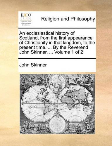 An Ecclesiastical History of Scotland, from the First Appearance of Christianity in That Kingdom, to the Present Time. ... by the Reverend John Skinner, ... Volume 1 of 2: (English)