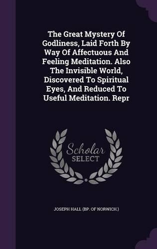 The Great Mystery Of Godliness, Laid Forth By Way Of Affectuous And Feeling Meditation. Also The Invisible World, Discovered To Spiritual Eyes, And Reduced To Useful Meditation. Repr