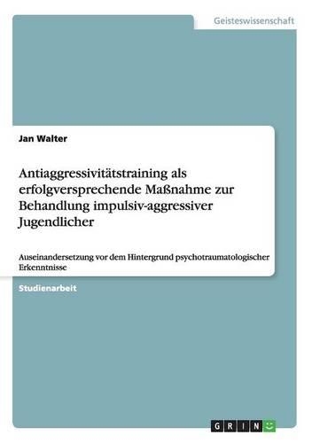 Antiaggressivitätstraining als erfolgversprechende Maßnahme zur Behandlung impulsiv-aggressiver Jugendlicher: Auseinandersetzung vor dem Hintergrund psychotraumatologischer Erkenntnisse(German)