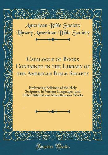 Catalogue of Books Contained in the Library of the American Bible Society: Embracing Editions of the Holy Scriptures in Various Languages, and Other Biblical and Miscellaneous Works (Classic Reprint)