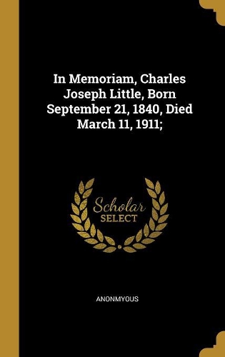 In Memoriam, Charles Joseph Little, Born September 21, 1840, Died March 11, 1911;