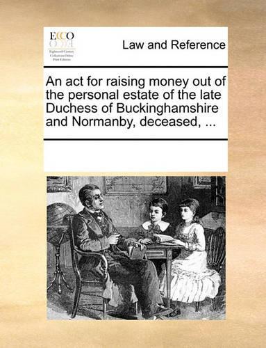 An act for raising money out of the personal estate of the late Duchess of Buckinghamshire and Normanby, deceased, ...
