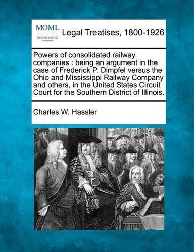 Powers of Consolidated Railway Companies: Being an Argument in the Case of Frederick P. Dimpfel Versus the Ohio and Mississippi Railway Company and Others, in the United States Circuit Court(English)