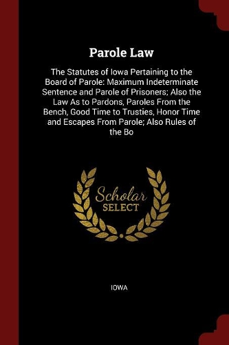 Parole Law: The Statutes of Iowa Pertaining to the Board of Parole: Maximum Indeterminate Sentence and Parole of Prisoners; Also the Law as to Pardons, Paroles 