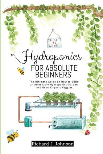 Hydroponics for Absolute Beginners: The Ultimate Guide on How to Build an Affordable Hydroponics Garden, and Grow Organic Veggies