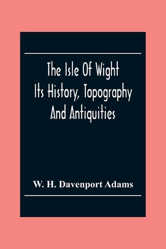 The Isle Of Wight: Its History, Topography And Antiquities: With Notes Upon Its Principal Seats, Churches, Manoral Houses, Legendary And Poetical Associations, Geology
