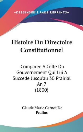 Histoire Du Directoire Constitutionnel: Comparee A Celle Du Gouvernement Qui Lui A Succede Jusqu'au 30 Prairial An 7 (1800)(French)