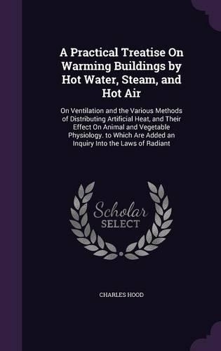 A Practical Treatise On Warming Buildings by Hot Water, Steam, and Hot Air: On Ventilation and the Various Methods of Distributing Artificial Heat, and Their Effect On Animal and Vegetable Physiology. to Which Are Added an I