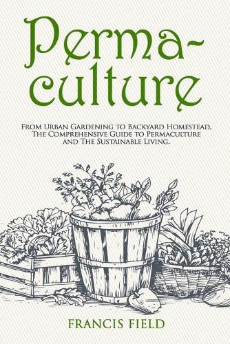 Permaculture: From Urban Gardening to Backyard Homestead, The Comprehensive Guide to Permaculture and The Sustainable Living