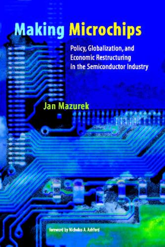Making Microchips: Policy, Globalization, and Economic Restructuring in the Semiconductor Industry(Making Microchips)